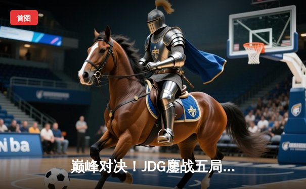 巅峰对决！JDG鏖战五局险胜TES，斩获LPL春季赛总冠军