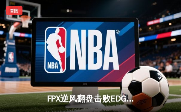 FPX逆风翻盘击败EDG，LPL春季赛迎来天王山之战