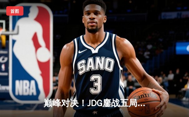 巅峰对决！JDG鏖战五局力克T1，369神级纳尔奠定胜局