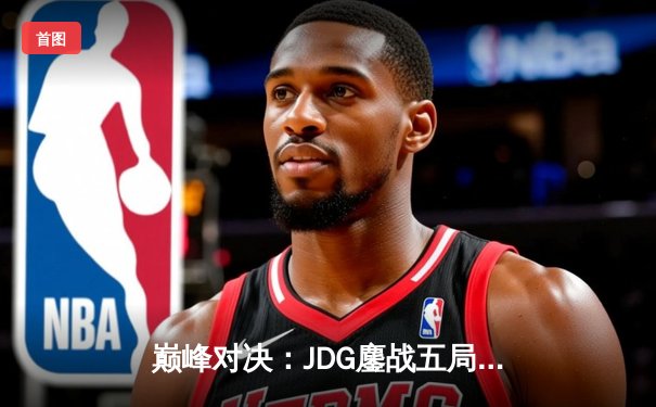 巅峰对决：JDG鏖战五局力克T1，Knight沙皇主宰决胜局