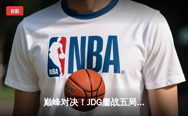 巅峰对决！JDG鏖战五局力克T1，369关键绕后锁定MSI决赛席位