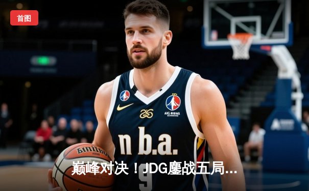 巅峰对决！JDG鏖战五局险胜BLG，Knight沙皇绝境翻盘锁定春决桂冠
