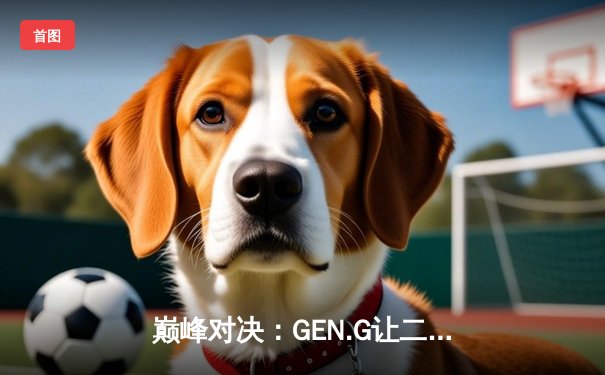 巅峰对决：GEN.G让二追三逆袭T1，问鼎LCK夏季赛总冠军