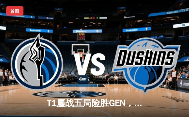 T1鏖战五局险胜GEN，Faker沙皇绝境发力率队挺进LCK春季赛决赛