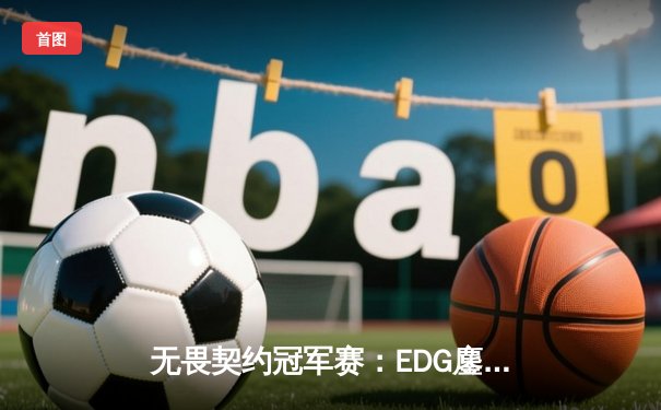无畏契约冠军赛：EDG鏖战五局惜败PRX，中国战队创历史最佳战绩
