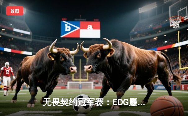 无畏契约冠军赛：EDG鏖战五局惜败PRX，中国战队虽败犹荣创历史