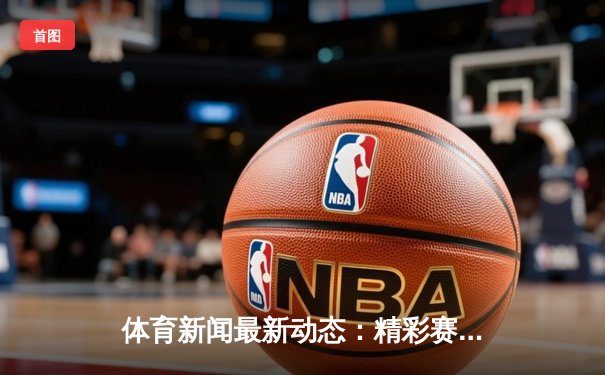 体育新闻最新动态：精彩赛事回顾