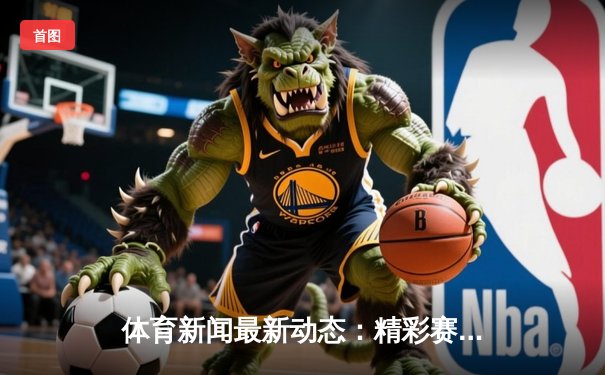 体育新闻最新动态：精彩赛事回顾